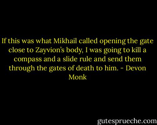 If this was what Mikhail called opening the gate close to Zayvion’s body, I was going to kill a compass and a slide rule and send them through the gates of death to him. - Devon Monk