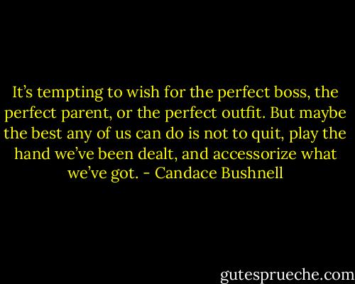 It’s tempting to wish for the perfect boss, the perfect parent, or the perfect outfit. But maybe the best any of us can do is not to quit, play the hand we’ve been dealt, and accessorize what we’ve got. - Candace Bushnell