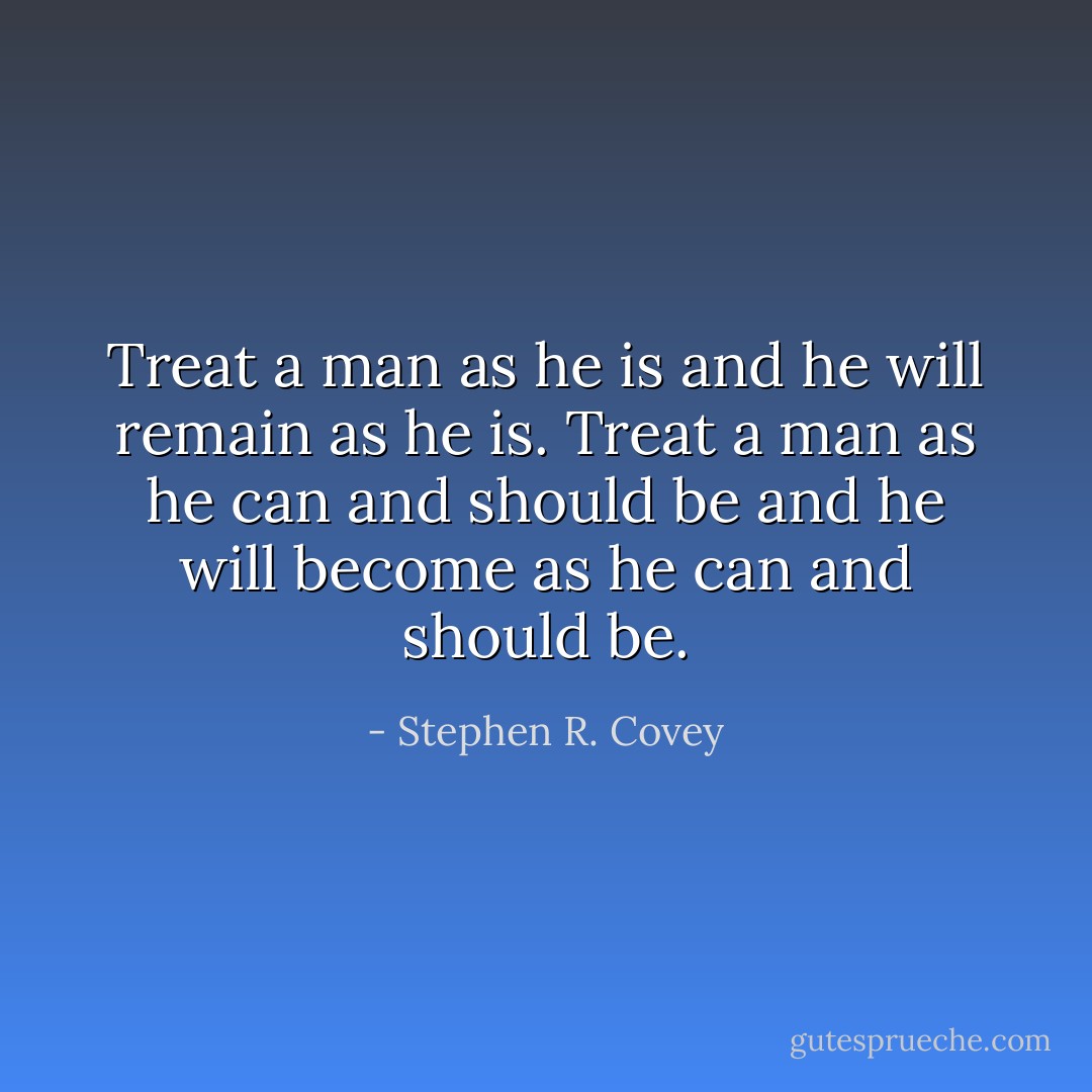 Treat a man as he is and he will remain as he is. Treat a man as he can and should be and he will become as he can and should be. - Stephen R. Covey