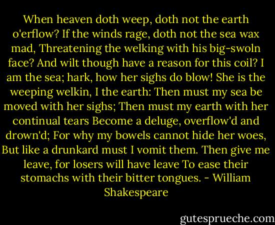 When heaven doth weep, doth not the earth o'erflow?<br />If the winds rage, doth not the sea wax mad,<br />Threatening the welking with his big-swoln face?<br />And wilt though have a reason for this coil?<br />I am the sea; hark, how her sighs do blow!<br />She is the weeping welkin, I the earth:<br />Then must my sea be moved with her sighs;<br />Then must my earth with her continual tears<br />Become a deluge, overflow'd and drown'd;<br />For why my bowels cannot hide her woes,<br />But like a drunkard must I vomit them.<br />Then give me leave, for losers will have leave<br />To ease their stomachs with their bitter tongues. - William Shakespeare