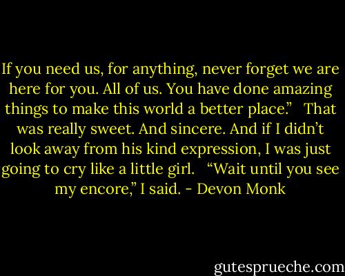 If you need us, for anything, never forget we are here for you. All of us. You have done amazing things to make this world a better place.” <br /><br />That was really sweet. And sincere. And if I didn’t look away from his kind expression, I was just going to cry like a little girl. <br /><br />“Wait until you see my encore,” I said. - Devon Monk
