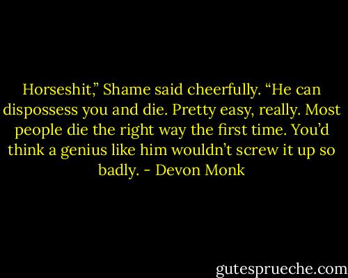 Horseshit,” Shame said cheerfully. “He can dispossess you and die. Pretty easy, really. Most people die the right way the first time. You’d think a genius like him wouldn’t screw it up so badly. - Devon Monk