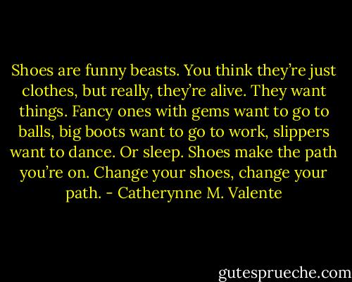 Shoes are funny beasts. You think they’re just clothes, but really, they’re alive. They want things. Fancy ones with gems want to go to balls, big boots want to go to work, slippers want to dance. Or sleep. Shoes make the path you’re on. Change your shoes, change your path. - Catherynne M. Valente