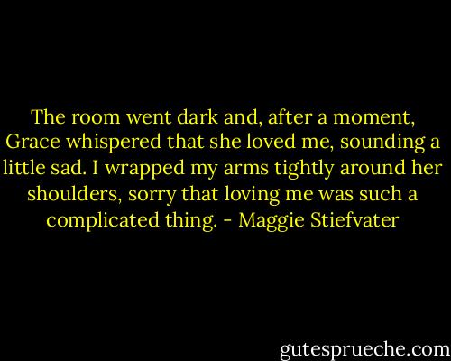 The room went dark and, after a moment, Grace whispered that she loved me, sounding a little sad. I wrapped my arms tightly around her shoulders, sorry that loving me was such a complicated thing. - Maggie Stiefvater