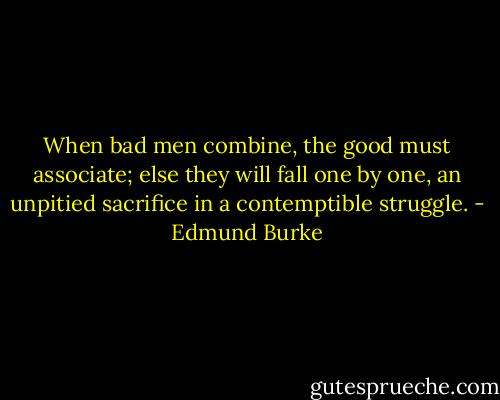 When bad men combine, the good must associate; else they will fall one by one, an unpitied sacrifice in a contemptible struggle. - Edmund Burke
