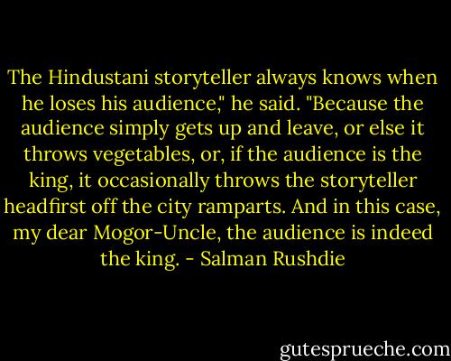 The Hindustani storyteller always knows when he loses his audience," he said. "Because the audience simply gets up and leave, or else it throws vegetables, or, if the audience is the king, it occasionally throws the storyteller headfirst off the city ramparts. And in this case, my dear Mogor-Uncle, the audience is indeed the king. - Salman Rushdie