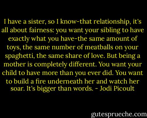 I have a sister, so I know-that relationship, it's all about fairness: you want your sibling to have exactly what you have-the same amount of toys, the same number of meatballs on your spaghetti, the same share of love. But being a mother is completely different. You want your child to have more than you ever did. You want to build a fire underneath her and watch her soar. It's bigger than words. - Jodi Picoult