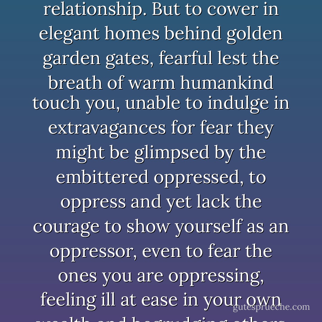 How reprehensible it is when those blessed with commodities insist on ignoring the poor. Better to torment them, force them into indentured servitude, inflict compulsion and blows—this at least produces a connection, fury and a pounding heart, and these too constitute a form of relationship. But to cower in elegant homes behind golden garden gates, fearful lest the breath of warm humankind touch you, unable to indulge in extravagances for fear they might be glimpsed by the embittered oppressed, to oppress and yet lack the courage to show yourself as an oppressor, even to fear the ones you are oppressing, feeling ill at ease in your own wealth and begrudging others their ease, to resort to disagreeable weapons that require neither true audacity nor manly courage, to have money, but only money, without splendor: That’s what things look like in our cities at present - Robert Walser