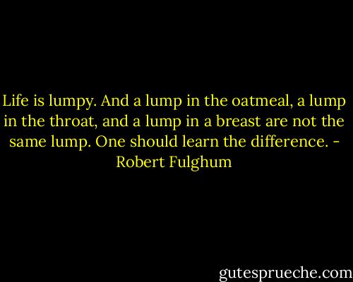 Life is lumpy. And a lump in the oatmeal, a lump in the throat, and a lump in a breast are not the same lump. One should learn the difference. - Robert Fulghum