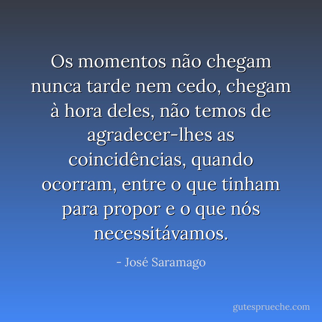 Os momentos não chegam nunca tarde nem cedo, chegam à hora deles, não temos de agradecer-lhes as coincidências, quando ocorram, entre o que tinham para propor e o que nós necessitávamos. - José Saramago