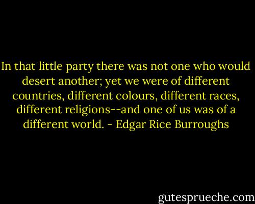 In that little party there was not one who would desert another; yet we were of different countries, different colours, different races, different religions--and one of us was of a different world. - Edgar Rice Burroughs