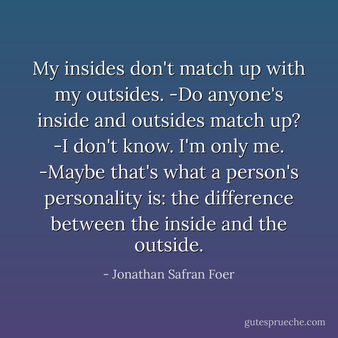 My insides don't match up with my outsides. -Do anyone's inside and outsides match up? -I don't know. I'm only me. -Maybe that's what a person's personality is: the difference between the inside and the outside. - Jonathan Safran Foer