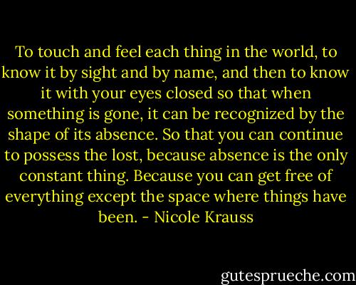 To touch and feel each thing in the world, to know it by sight and by name, and then to know it with your eyes closed so that when something is gone, it can be recognized by the shape of its absence. So that you can continue to possess the lost, because absence is the only constant thing. Because you can get free of everything except the space where things have been. - Nicole Krauss
