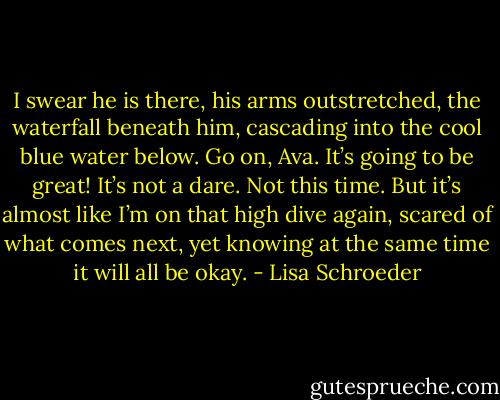 I swear he is there,<br />his arms outstretched,<br />the waterfall beneath him,<br />cascading into the<br />cool blue<br />water below.<br />Go on, Ava. It’s going to be great!<br />It’s not a dare.<br />Not this time.<br />But it’s almost like I’m on that high dive again,<br />scared of what comes next,<br />yet knowing at the same time<br />it will all be okay. - Lisa Schroeder