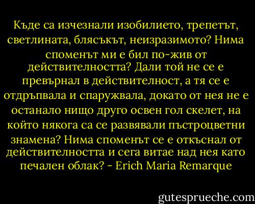Къде са изчезнали изобилието, трепетът, светлината, блясъкът, неизразимото? Нима споменът ми е бил по-жив от действителността? Дали той не се е превърнал в действителност, а тя се е отдръпвала и спаружвала, докато от нея не е останало нищо друго освен гол скелет, на който някога са се развявали пъстроцветни знамена? Нима споменът се е откъснал от действителността и сега витае над нея като печален облак? - Erich Maria Remarque