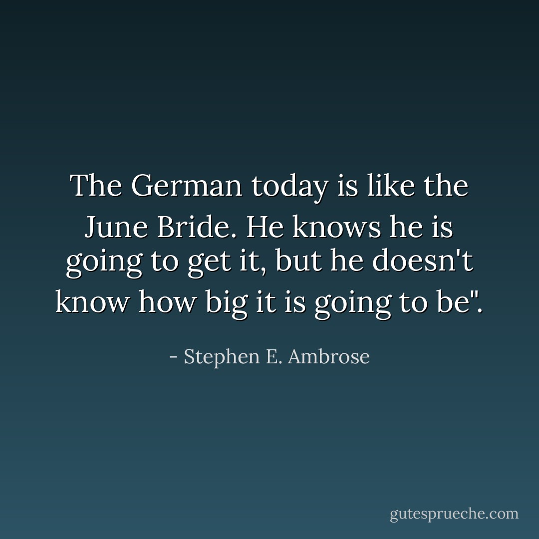 The German today is like the June Bride. He knows he is going to get it, but he doesn't know how big it is going to be". - Stephen E. Ambrose
