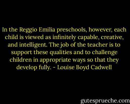 In the Reggio Emilia preschools, however, each child is viewed as infinitely capable, creative, and intelligent. The job of the teacher is to support these qualities and to challenge children in appropriate ways so that they develop fully. - Louise Boyd Cadwell