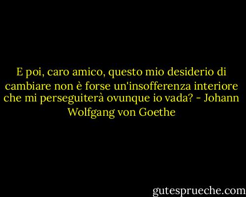 E poi, caro amico, questo mio desiderio di cambiare non è forse un'insofferenza interiore che mi perseguiterà ovunque io vada? - Johann Wolfgang von Goethe
