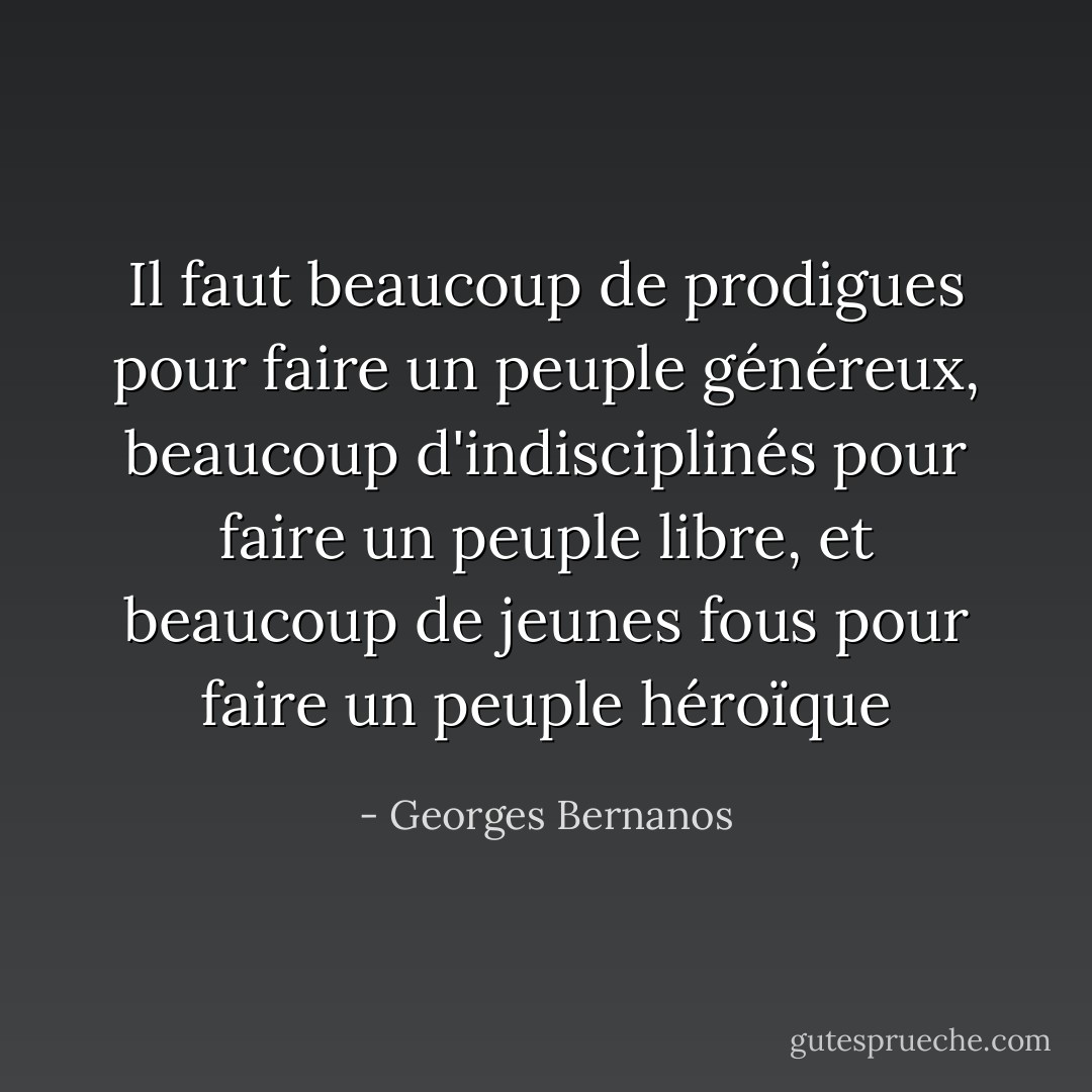 Il faut beaucoup de prodigues pour faire un peuple généreux, beaucoup d'indisciplinés pour faire un peuple libre, et beaucoup de jeunes fous pour faire un peuple héroïque - Georges Bernanos