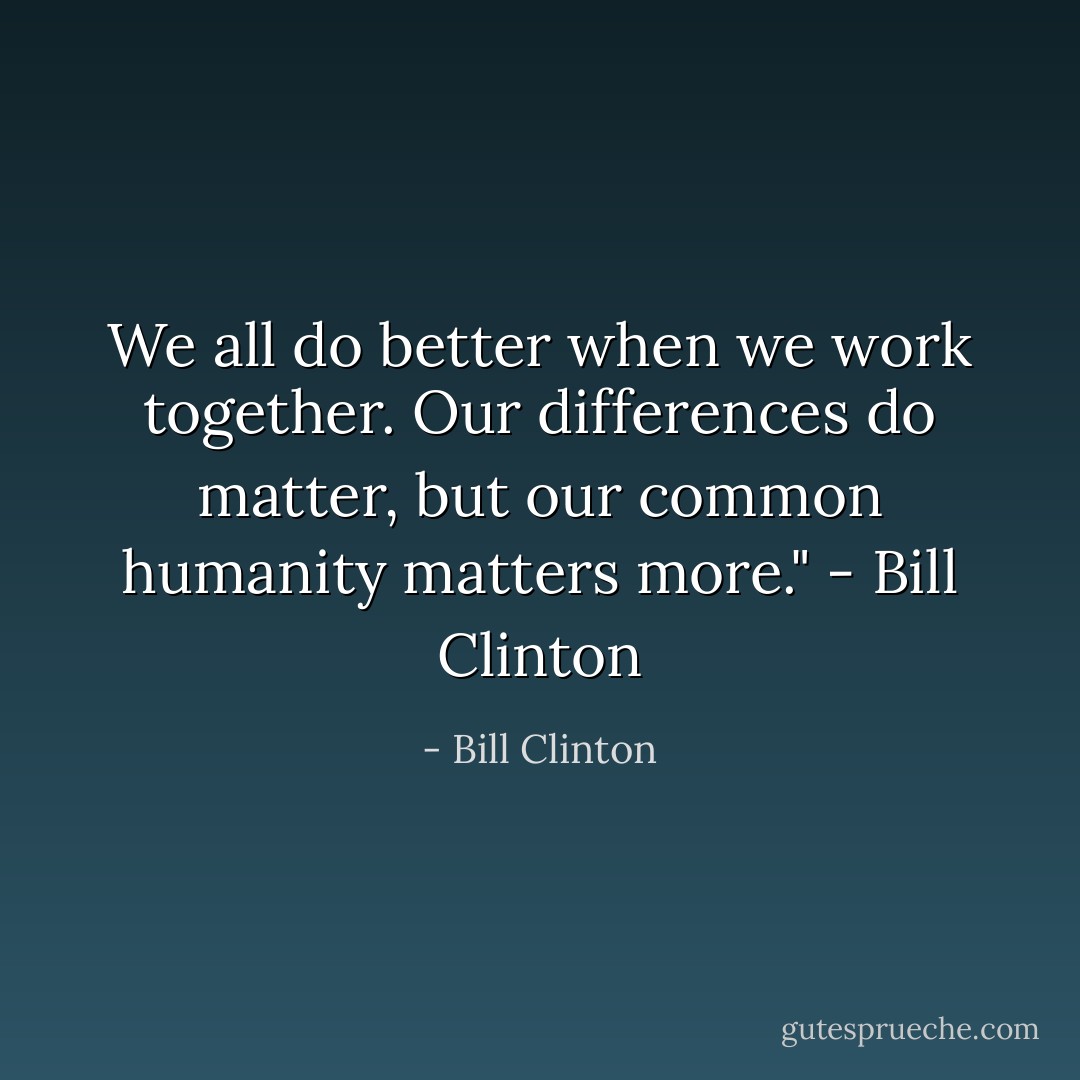 We all do better when we work together. Our differences do matter, but our common humanity matters more."<br />- Bill Clinton - Bill Clinton
