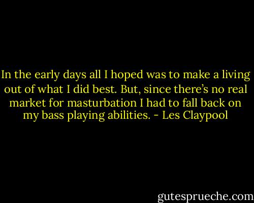 In the early days all I hoped was to make a living out of what I did best. But, since there’s no real market for masturbation I had to fall back on my bass playing abilities. - Les Claypool
