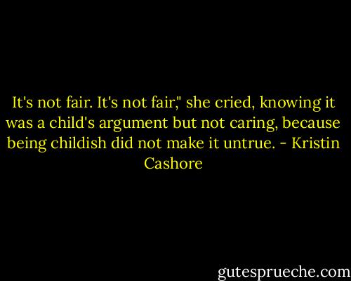 It's not fair. It's not fair," she cried, knowing it was a child's argument but not caring, because being childish did not make it untrue. - Kristin Cashore