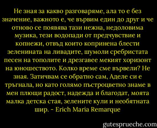 Не зная за какво разговаряме, ала то е без значение, важното е, че вървим един до друг и че отново се появява тази нежна, недоловима музика, тези водопади от предчувствие и копнежи, отвъд които копринена блести зеленината на ливадите, шумоли сребристата песен на тополите и дрезгавее мекият хоризонт на юношеството.<br />Колко време сме вървели? Не зная. Затичвам се обратно сам, Аделе си е тръгнала, но като голямо пъстроцветно знаме в мен плющи радост, надежда и благодат, моята малка детска стая, зелените кули и необятната шир. - Erich Maria Remarque