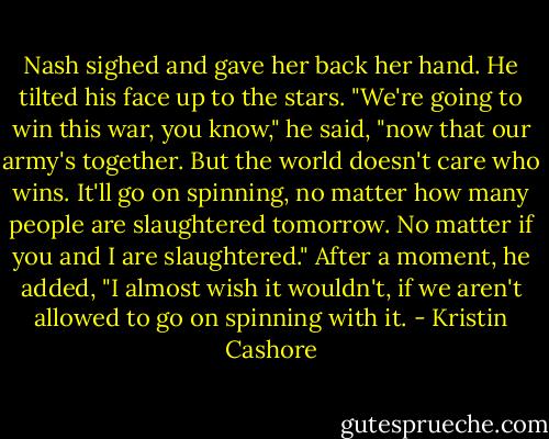 Nash sighed and gave her back her hand. He tilted his face up to the stars. "We're going to win this war, you know," he said, "now that our army's together. But the world doesn't care who wins. It'll go on spinning, no matter how many people are slaughtered tomorrow. No matter if you and I are slaughtered." After a moment, he added, "I almost wish it wouldn't, if we aren't allowed to go on spinning with it. - Kristin Cashore