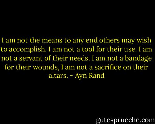 I am not the means to any end others may wish to accomplish. I am not a tool for their use. I am not a servant of their needs. I am not a bandage for their wounds, I am not a sacrifice on their altars. - Ayn Rand