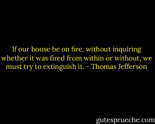 If our house be on fire, without inquiring whether it was fired from within or without, we must try to extinguish it. - Thomas Jefferson
