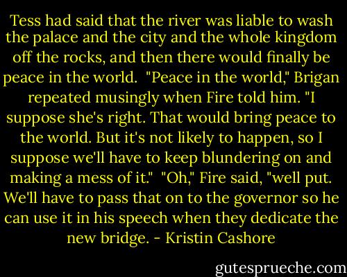 Tess had said that the river was liable to wash the palace and the city and the whole kingdom off the rocks, and then there would finally be peace in the world.<br /><br />"Peace in the world," Brigan repeated musingly when Fire told him. "I suppose she's right. That would bring peace to the world. But it's not likely to happen, so I suppose we'll have to keep blundering on and making a mess of it."<br /><br />"Oh," Fire said, "well put. We'll have to pass that on to the governor so he can use it in his speech when they dedicate the new bridge. - Kristin Cashore