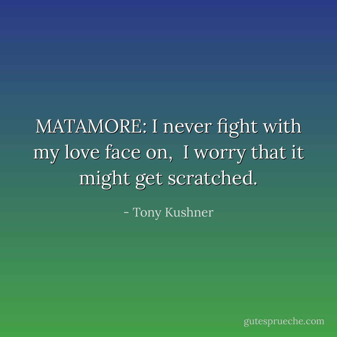 MATAMORE: I never fight with my love face on, <br />I worry that it might get scratched. - Tony Kushner