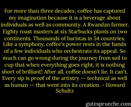 For more than three decades, coffee has captured my imagination because it is a beverage about individuals as well as community. A Rwandan farmer. Eighty roast masters at six Starbucks plants on two continents. Thousands of baristas in 54 countries. Like a symphony, coffee's power rests in the hands of a few individuals who orchestrate its appeal. So much can go wrong during the journey from soil to cup that when everything goes right, it is nothing short of brilliant! After all, coffee doesn't lie. It can't. Every sip is proof of the artistry -- technical as well as human -- that went into its creation. - Howard Schultz