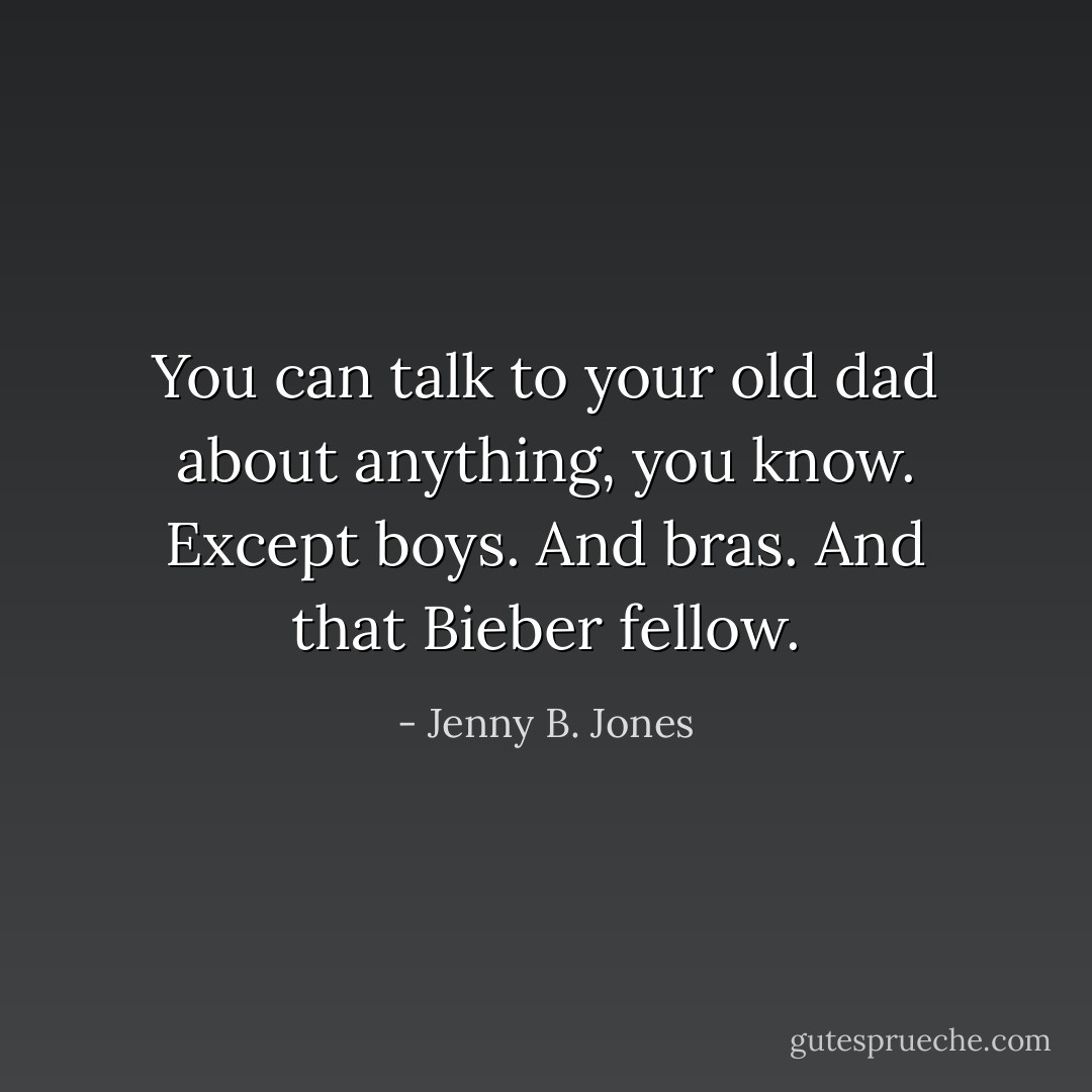 You can talk to your old dad about anything, you know. Except boys. And bras. And that Bieber fellow. - Jenny B. Jones