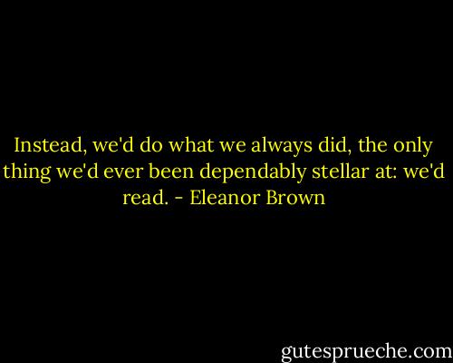 Instead, we'd do what we always did, the only thing we'd ever been dependably stellar at: we'd read. - Eleanor Brown