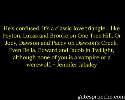 He's confused. It's a classic love triangle... like Peyton, Lucas and Brooke on One Tree Hill. Or Joey, Dawson and Pacey on Dawson's Creek. Even Bella, Edward and Jacob in Twilight, although none of you is a vampire or a werewolf. - Jennifer Jabaley