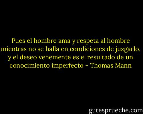 Pues el hombre ama y respeta al hombre mientras no se halla en condiciones de juzgarlo, y el deseo vehemente es el resultado de un conocimiento imperfecto - Thomas Mann