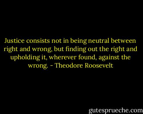 Justice consists not in being neutral between right and wrong, but finding out the right and upholding it, wherever found, against the wrong. - Theodore Roosevelt