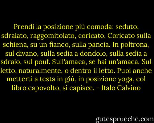 Prendi la posizione più comoda: seduto, sdraiato, raggomitolato, coricato. Coricato sulla schiena, su un fianco, sulla pancia. In poltrona, sul divano, sulla sedia a dondolo, sulla sedia a sdraio, sul pouf. Sull'amaca, se hai un'amaca. Sul letto, naturalmente, o dentro il letto. Puoi anche metterti a testa in giù, in posizione yoga, col libro capovolto, si capisce. - Italo Calvino