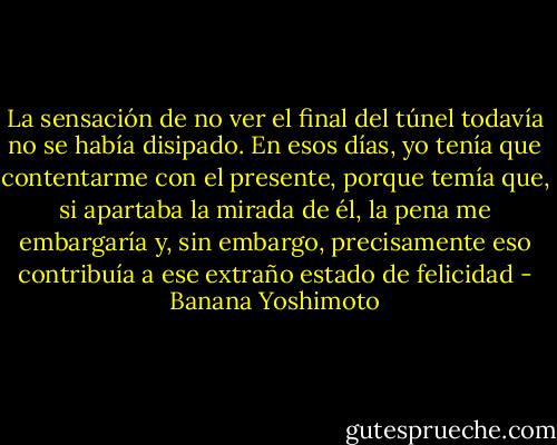 La sensación de no ver el final del túnel todavía no se había disipado. En esos días, yo tenía que contentarme con el presente, porque temía que, si apartaba la mirada de él, la pena me embargaría y, sin embargo, precisamente eso contribuía a ese extraño estado de felicidad - Banana Yoshimoto