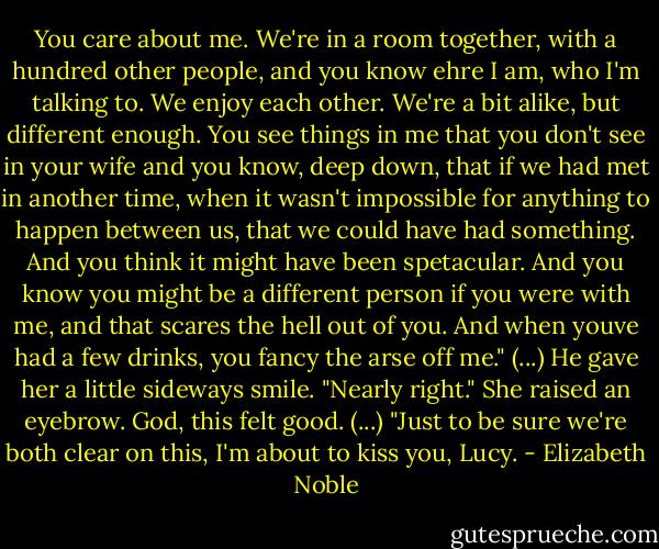 You care about me. We're in a room together, with a hundred other people, and you know ehre I am, who I'm talking to. We enjoy each other. We're a bit alike, but different enough. You see things in me that you don't see in your wife and you know, deep down, that if we had met in another time, when it wasn't impossible for anything to happen between us, that we could have had something. And you think it might have been spetacular. And you know you might be a different person if you were with me, and that scares the hell out of you. And when youve had a few drinks, you fancy the arse off me." (...)<br />He gave her a little sideways smile. "Nearly right."<br />She raised an eyebrow. God, this felt good. (...)<br />"Just to be sure we're both clear on this, I'm about to kiss you, Lucy. - Elizabeth Noble