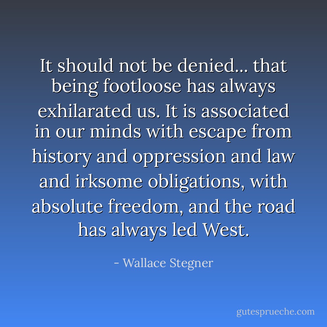 It should not be denied... that being footloose has always exhilarated us. It is associated in our minds with escape from history and oppression and law and irksome obligations, with absolute freedom, and the road has always led West. - Wallace Stegner