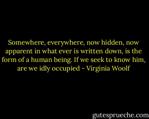Somewhere, everywhere, now hidden, now apparent in what ever is written down, is the form of a human being. If we seek to know him, are we idly occupied - Virginia Woolf