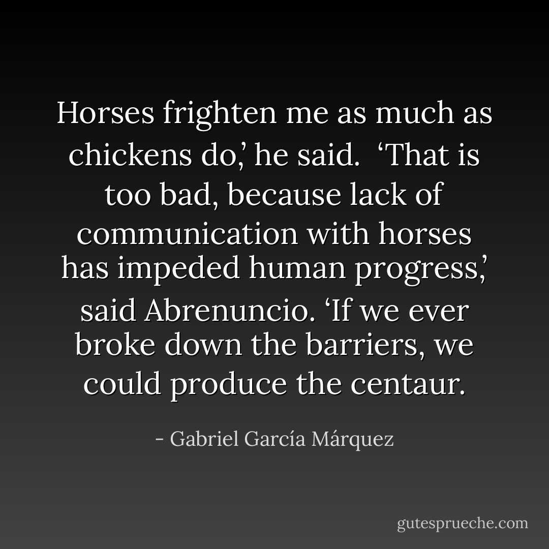 Horses frighten me as much as chickens do,’ he said.<br /><br />‘That is too bad, because lack of communication with horses has impeded human progress,’ said Abrenuncio. ‘If we ever broke down the barriers, we could produce the centaur. - Gabriel García Márquez