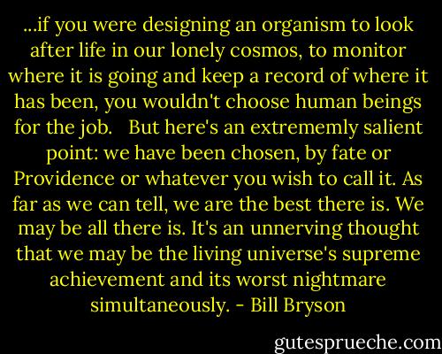 ...if you were designing an organism to look after life in our lonely cosmos, to monitor where it is going and keep a record of where it has been, you wouldn't choose human beings for the job. <br /><br />But here's an extrememly salient point: we have been chosen, by fate or Providence or whatever you wish to call it. As far as we can tell, we are the best there is. We may be all there is. It's an unnerving thought that we may be the living universe's supreme achievement and its worst nightmare simultaneously. - Bill Bryson