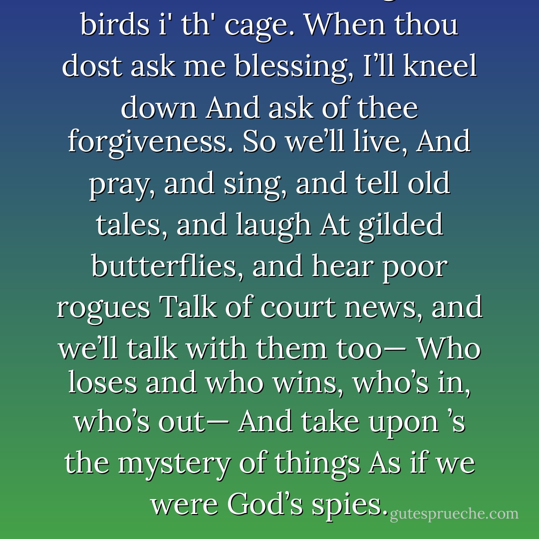 We two alone will sing like birds i' th' cage.<br />When thou dost ask me blessing, I’ll kneel down<br />And ask of thee forgiveness. So we’ll live,<br />And pray, and sing, and tell old tales, and laugh<br />At gilded butterflies, and hear poor rogues<br />Talk of court news, and we’ll talk with them too—<br />Who loses and who wins, who’s in, who’s out—<br />And take upon ’s the mystery of things<br />As if we were God’s spies. - William Shakespeare
