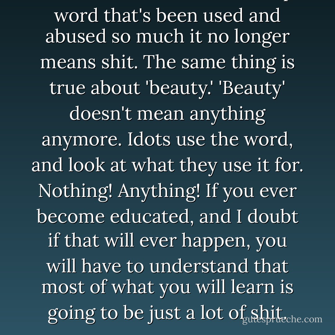 The word 'love' is a fucked up word that's been used and abused so much it no longer means shit. The same thing is true about 'beauty.' 'Beauty' doesn't mean anything anymore. Idots use the word, and look at what they use it for. Nothing! Anything! If you ever become educated, and I doubt if that will ever happen, you will have to understand that most of what you will learn is going to be just a lot of shit. - Ronald Everett Capps