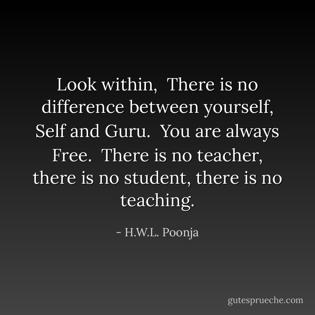 Look within, <br />There is no difference between yourself, Self and Guru. <br />You are always Free. <br />There is no teacher, there is no student, there is no teaching. - H.W.L. Poonja