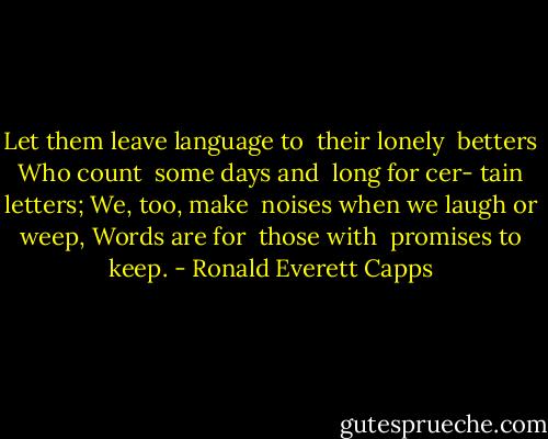 Let them leave<br />language to <br />their lonely <br />betters<br />Who count <br />some days and <br />long for cer-<br />tain letters;<br />We, too, make <br />noises when<br />we laugh or<br />weep,<br />Words are for <br />those with <br />promises to<br />keep. - Ronald Everett Capps