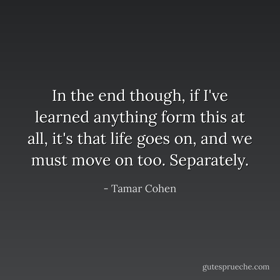 In the end though, if I've learned anything form this at all, it's that life goes on, and we must move on too.<br />Separately. - Tamar Cohen